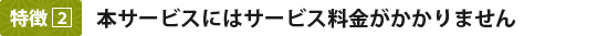 特徴2：本サービスにはサービス料金がかかりません